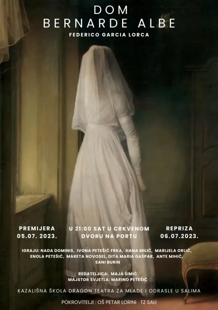 DOM BERNARDE ALBE FEDERICO GARCIA LORCA. PREMIJERA 05.07.2023. U 21:00 SAT U CRKVÉMOM DVORU NA PORTU. REPRIZA 06.07.2023. IGRAJU: NADA DOMINIS, IVONA PETEŠIĆ FRKA, HANA MILIĆ, MARIJELA ORLIĆ, ENOLA PETEŠIĆ, MARETA NOVOSEL, DITA MARIA GAŠPAR, ANTE MIHIĆ, SANI BURIN. REDATELJICA: MAJA ŠIMIĆ. MAJSTOR SVJETLA: MARINO PETEŠIĆ. KAZALIŠNA ŠKOLA DRAGON TEATRA ZA MLADE I ODRASE U SALIMA. POKROVITELJI: OŠ PETAR LORINI TZ SALI